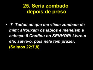 25. Seria zombado  depois de preso 7  Todos os que me vêem zombam de mim; afrouxam os lábios e meneiam a cabeça: 8 Confiou no SENHOR! Livre-o ele; salve-o, pois nele tem prazer.  (Salmos 22:7,8) 