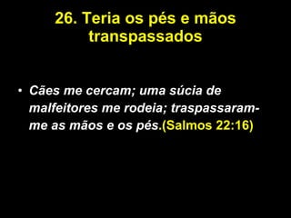 26. Teria os pés e mãos transpassados Cães me cercam; uma súcia de malfeitores me rodeia; traspassaram-me as mãos e os pés .(Salmos 22:16) 