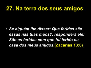 27.   Na terra dos seus amigos  Se alguém lhe disser: Que feridas são essas nas tuas mãos?, responderá ele: São as feridas com que fui ferido na casa dos meus amigos .(Zacarias 13:6) 