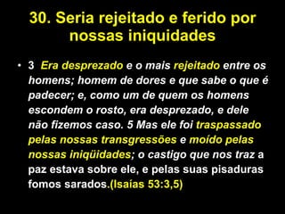 30. Seria rejeitado e ferido por nossas iniquidades 3   Era desprezado  e o mais  rejeitado  entre os homens; homem de dores e que sabe o que é padecer; e, como um de quem os homens escondem o rosto, era desprezado, e dele não fizemos caso. 5 Mas ele foi  traspassado pelas nossas transgressões  e  moído pelas nossas iniqüidades ; o castigo que nos traz   a paz estava sobre ele, e pelas suas pisaduras fomos sarados .(Isaías 53:3,5) 