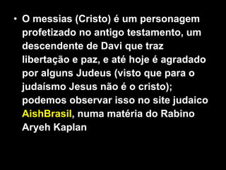 O messias (Cristo) é um personagem profetizado no antigo testamento, um descendente de Davi que traz libertação e paz, e até hoje é agradado por alguns Judeus (visto que para o judaísmo Jesus não é o cristo); podemos observar isso no site judaico  AishBrasil , numa matéria do Rabino Aryeh Kaplan 