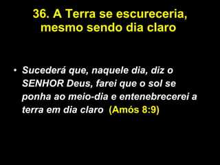 36. A Terra se escureceria, mesmo sendo dia claro   Sucederá que, naquele dia, diz o SENHOR Deus, farei que o sol se ponha ao meio-dia e entenebrecerei a terra em dia claro .  (Amós 8:9) 