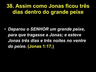 38. Assim como Jonas ficou três dias dentro do grande peixe Deparou o SENHOR um grande peixe, para que tragasse a Jonas; e esteve Jonas três dias e três noites no ventre do peixe.   (Jonas 1:17;) 