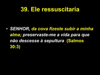 39.   Ele ressuscitaria SENHOR,  da cova fizeste subir a minha alma;  preservaste-me a vida para que não descesse à sepultura .   (Salmos 30:3) 