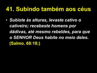 41. Subindo também aos céus Subiste às alturas, levaste cativo o cativeiro; recebeste homens por dádivas, até mesmo rebeldes, para que o SENHOR Deus habite no meio deles.   (Salmo. 68:18;) 