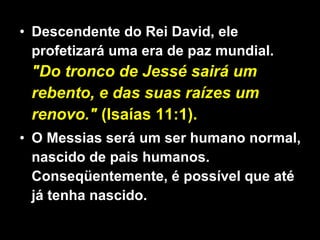 Descendente do Rei David, ele profetizará uma era de paz mundial.  &quot;Do tronco de Jessé sairá um rebento, e das suas raízes um renovo.&quot;  (Isaías 11:1).  O Messias será um ser humano normal, nascido de pais humanos. Conseqüentemente, é possível que até já tenha nascido. 
