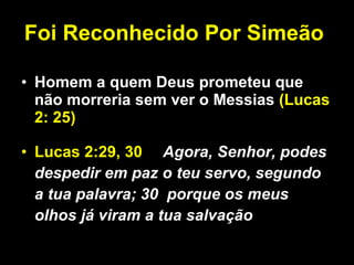 Foi Reconhecido Por Simeão   Homem a quem Deus prometeu que não morreria sem ver o Messias  (Lucas 2: 25) Lucas 2:29, 30 Agora, Senhor, podes despedir em paz o teu servo, segundo a tua palavra; 30  porque os meus olhos já viram a tua salvação 