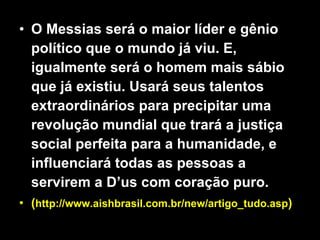 O Messias será o maior líder e gênio político que o mundo já viu. E, igualmente será o homem mais sábio que já existiu. Usará seus talentos extraordinários para precipitar uma revolução mundial que trará a justiça social perfeita para a humanidade, e influenciará todas as pessoas a servirem a D’us com coração puro. ( http://www.aishbrasil.com.br/new/artigo_tudo.asp ) 
