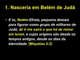 1. Nasceria em Belém de Judá E tu,  Belém -Efrata, pequena demais para figurar como grupo de milhares de Judá,  de ti me sairá o que há de reinar em Israel , e cujas origens são desde os tempos antigos, desde os dias da eternidade .  (Miquéias 5:2) 