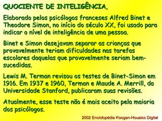 QUOCIENTE DE INTELIGÊNCIA , Elaborado pelos psicólogos franceses Alfred Binet e Theodore Simon, no início do século XX, foi usado para indicar o nível de inteligência de uma pessoa. Binet e Simon desejavam separar as crianças que provavelmente teriam dificuldades nas tarefas escolares daquelas que provavelmente seriam bem-sucedidas.  Lewis M. Terman revisou os testes de Binet-Simon em 1916. Em 1937 e 1960, Terman e Maude A. Merrill, da Universidade Stanford, publicaram suas revisões. Atualmente, esse teste não é mais aceito pela maioria dos psicólogos.   2002 Enciclopédia Koogan-Houaiss Digital    . 