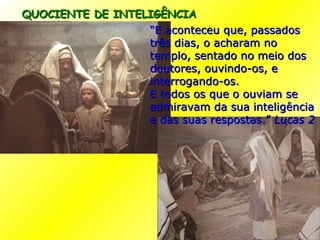 QUOCIENTE DE INTELIGÊNCIA “ E aconteceu que, passados três dias, o acharam no templo, sentado no meio dos doutores, ouvindo-os, e interrogando-os. E todos os que o ouviam se admiravam da sua inteligência e das suas respostas.”  Lucas 2 