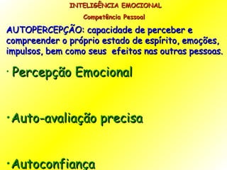 INTELIGÊNCIA EMOCIONAL Competência Pessoal  AUTOPERCEPÇÃO: capacidade de perceber e compreender o próprio estado de espírito, emoções, impulsos, bem como seus  efeitos nas outras pessoas. Percepção Emocional Auto-avaliação precisa Autoconfiança  