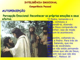 AUTOPERCEPÇÃO Percepção Emocional: Reconhecer as próprias emoções e seus efeitos. INTELIGÊNCIA EMOCIONAL Competência Pessoal  “ E Pedro, tomando-o à parte, começou a repreendê-lo, dizendo: Tenha Deus compaixão de ti, Senhor; isso de modo nenhum te acontecerá. Ele, porém, voltando-se, disse a Pedro: Para trás de mim, Satanás, que me serves de escândalo; porque não estás pensando nas coisas que são de Deus, mas sim nas que são dos homens”.  Mateus 16 
