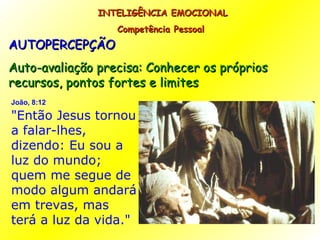 AUTOPERCEPÇÃO Auto-avaliação precisa: Conhecer os próprios recursos, pontos fortes e limites INTELIGÊNCIA EMOCIONAL Competência Pessoal  João, 8:12   "Então Jesus tornou a falar-lhes, dizendo: Eu sou a luz do mundo; quem me segue de modo algum andará em trevas, mas terá a luz da vida." 
