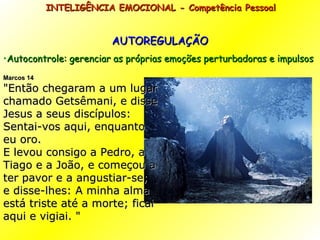 AUTOREGULAÇÃO Autocontrole: gerenciar as próprias emoções perturbadoras e impulsos INTELIGÊNCIA EMOCIONAL - Competência Pessoal  Marcos 14 " Então chegaram a um lugar chamado Getsêmani, e disse Jesus a seus discípulos: Sentai-vos aqui, enquanto eu oro. E levou consigo a Pedro, a Tiago e a João, e começou a ter pavor e a angustiar-se; e disse-lhes: A minha alma está triste até a morte; ficai aqui e vigiai.  " 