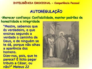 AUTOREGULAÇÃO Merecer confiança: Confiabilidade, manter padrões de honestidade e integridade INTELIGÊNCIA EMOCIONAL - Competência Pessoal  “ Mestre, sabemos que és verdadeiro, e que ensinas segundo a verdade o caminho de Deus, e de ninguém se te dá, porque não olhas a aparência dos homens. Dize-nos, pois, que te parece? É lícito pagar tributo a César, ou não?”  Mateus 22 