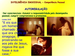 AUTOREGULAÇÃO Ser consciencioso: Assumir a responsabilidade pelo desempenho pessoal, cumprir compromissos e promessas. INTELIGÊNCIA EMOCIONAL - Competência Pessoal  Lucas, 8:41   "E eis que veio um homem chamado Jairo, que era chefe da sinagoga; e prostrando-se aos pés de Jesus, rogava-lhe que fosse a sua casa;" 