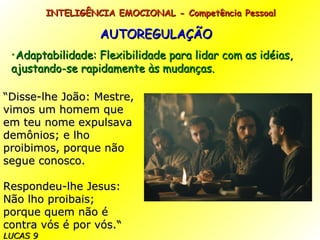 AUTOREGULAÇÃO Adaptabilidade: Flexibilidade para lidar com as idéias, ajustando-se rapidamente às mudanças. INTELIGÊNCIA EMOCIONAL - Competência Pessoal  “ Disse-lhe João: Mestre, vimos um homem que em teu nome expulsava demônios; e lho proibimos, porque não segue conosco. Respondeu-lhe Jesus: Não lho proibais; porque quem não é contra vós é por vós. “  LUCAS 9 