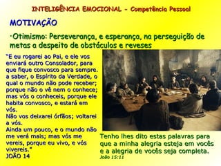 MOTIVAÇÃO Otimismo: Perseverança, e esperança, na perseguição de metas a despeito de obstáculos e reveses  INTELIGÊNCIA EMOCIONAL - Competência Pessoal  “ E eu rogarei ao Pai, e ele vos enviará outro Consolador, para que fique convosco para sempre. a saber, o Espírito da Verdade, o qual o mundo não pode receber; porque não o vê nem o conhece; mas vós o conheceis, porque ele habita convosco, e estará em vós. Não vos deixarei órfãos; voltarei a vós. Ainda um pouco, e o mundo não me verá mais; mas vós me vereis, porque eu vivo, e vós vivereis.”  JOÃO 14 Tenho lhes dito estas palavras para que a minha alegria esteja em vocês e a alegria de vocês seja completa.  João 15:11   