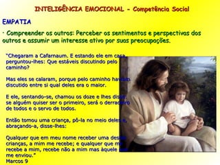 INTELIGÊNCIA EMOCIONAL - Competência Social EMPATIA Compreender os outros: Perceber os sentimentos e perspectivas dos outros e assumir um interesse ativo por suas preocupações. “ Chegaram a Cafarnaum. E estando ele em casa, perguntou-lhes: Que estáveis discutindo pelo caminho? Mas eles se calaram, porque pelo caminho haviam discutido entre si qual deles era o maior. E ele, sentando-se, chamou os doze e lhes disse: se alguém quiser ser o primeiro, será o derradeiro de todos e o servo de todos. Então tomou uma criança, pô-la no meio deles e, abraçando-a, disse-lhes: Qualquer que em meu nome receber uma destas crianças, a mim me recebe; e qualquer que me recebe a mim, recebe não a mim mas àquele que me enviou.” Marcos 9 