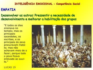 INTELIGÊNCIA EMOCIONAL - Competência Social EMPATIA Desenvolver os outros: Pressentir a necessidade de desenvolvimento e melhorar a habilitação dos grupos “ E todos os dias ensinava no templo; mas os principais sacerdotes, os escribas, e os principais do povo procuravam matá-lo;   mas não achavam meio de o fazer; porque todo o povo ficava enlevado ao ouvi-lo.” LUCAS 19 