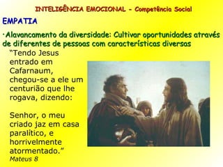 INTELIGÊNCIA EMOCIONAL - Competência Social EMPATIA Alavancamento da diversidade: Cultivar oportunidades através de diferentes de pessoas com características diversas “ Tendo Jesus entrado em Cafarnaum, chegou-se a ele um centurião que lhe rogava, dizendo: Senhor, o meu criado jaz em casa paralítico, e horrivelmente atormentado.” Mateus 8 