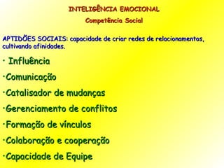 INTELIGÊNCIA EMOCIONAL Competência Social APTIDÕES SOCIAIS: capacidade de criar redes de relacionamentos, cultivando afinidades. Influência Comunicação Catalisador de mudanças Gerenciamento de conflitos Formação de vínculos Colaboração e cooperação Capacidade de Equipe 
