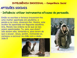 INTELIGÊNCIA EMOCIONAL - Competência Social APTIDÕES SOCIAIS Influência: utilizar instrumentos eficazes de persuasão. Então os escribas e fariseus trouxeram-lhe uma mulher apanhada em adultério; e pondo-a no meio, disseram-lhe: Mestre, esta mulher foi apanhada em flagrante adultério. Ora, Moisés nos ordena na lei que as tais sejam apedrejadas. Tu, pois, que dizes? Isto diziam eles, tentando-o, para terem de que o acusar. Jesus, porém, inclinando-se, começou a escrever no chão com o dedo. João 8 