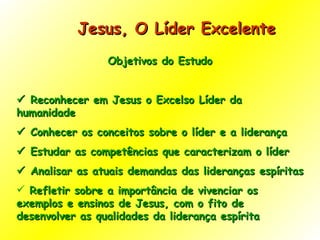 Jesus, O Líder Excelente  Objetivos do Estudo    Reconhecer em Jesus o Excelso Líder da humanidade    Conhecer os conceitos sobre o líder e a liderança    Estudar as competências que caracterizam o líder    Analisar as atuais demandas das lideranças espíritas  Refletir sobre a importância de vivenciar os exemplos e ensinos de Jesus, com o fito de desenvolver as qualidades da liderança espírita 