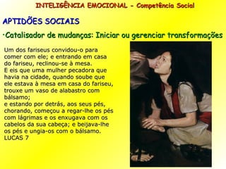 INTELIGÊNCIA EMOCIONAL - Competência Social APTIDÕES SOCIAIS Catalisador de mudanças: Iniciar ou gerenciar transformações Um dos fariseus convidou-o para comer com ele; e entrando em casa do fariseu, reclinou-se à mesa. E eis que uma mulher pecadora que havia na cidade, quando soube que ele estava à mesa em casa do fariseu, trouxe um vaso de alabastro com bálsamo; e estando por detrás, aos seus pés, chorando, começou a regar-lhe os pés com lágrimas e os enxugava com os cabelos da sua cabeça; e beijava-lhe os pés e ungia-os com o bálsamo. LUCAS 7 