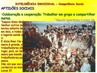 INTELIGÊNCIA EMOCIONAL - Competência Social APTIDÕES SOCIAIS Colaboração e cooperação: Trabalhar em grupo e compartilhar metas. “ Depois disso designou o Senhor outros setenta, e os enviou adiante de si, de dois em dois, a todas as cidades e lugares aonde ele havia de ir. E dizia-lhes: Na verdade, a seara é grande, mas os trabalhadores são poucos; rogai, pois, ao Senhor da seara que mande trabalhadores para a sua seara. Ide; eis que vos envio como cordeiros ao meio de lobos.” Lucas 10 “ depois apareceu a mais de quinhentos irmãos duma vez, dos quais vive ainda a maior parte”  Paulo 1.º Coríntios 15 