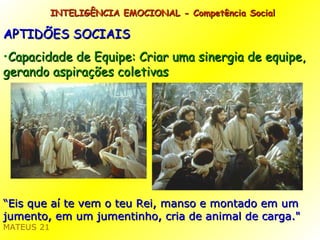 INTELIGÊNCIA EMOCIONAL - Competência Social APTIDÕES SOCIAIS Capacidade de Equipe: Criar uma sinergia de equipe, gerando aspirações coletivas “ Eis que aí te vem o teu Rei, manso e montado em um jumento, em um jumentinho, cria de animal de carga."   MATEUS 21 