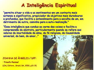 A Inteligência Espiritual  “ permite situar a vida e os sentimentos em um contexto mais extenso e significativo, propiciador de objetivos mais duradouros e profundos, que facilita o entendimento para a escolha de um, em detrimento de outro, caminho para a auto-realização.” “ Essa inteligência que conduz ao cerne das coisas e facilita a compreensão do abstrato, particularmente quando se refere aos valores da imortalidade da alma, da fé religiosa, da Causalidade universal, do bem, do amor...”  JOANNA DE ÂNGELIS / DPF:  Triunfo Pessoal   LEAL Editora , Brasil, BA, 2002, p31-35. 