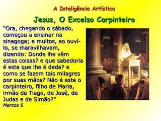 “ Ora, chegando o sábado, começou a ensinar na sinagoga; e muitos, ao ouví-lo, se maravilhavam, dizendo: Donde lhe vêm estas coisas? e que sabedoria é esta que lhe é dada? e como se fazem tais milagres por suas mãos? Não é este o carpinteiro, filho de Maria, irmão de Tiago, de José, de Judas e de Simão?”  Marcos 6 A Inteligência Artística  Jesus, O Excelso Carpinteiro   