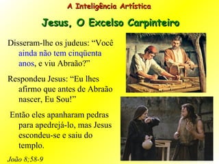 Disseram-lhe os judeus: “Você  ainda não tem cinqüenta anos , e viu Abraão?”  Respondeu Jesus: “Eu lhes afirmo que antes de Abraão nascer, Eu Sou!”  Então eles apanharam pedras para apedrejá-lo, mas Jesus escondeu-se e saiu do templo.  João 8;58-9 A Inteligência Artística  Jesus, O Excelso Carpinteiro 