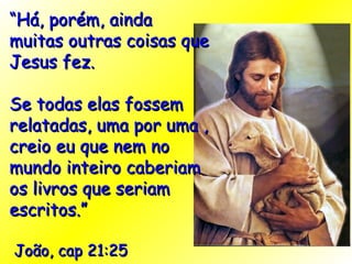 “ Há, porém, ainda muitas outras coisas que Jesus fez.  Se todas elas fossem relatadas, uma por uma , creio eu que nem no mundo inteiro caberiam os livros que seriam escritos.” João, cap 21:25 