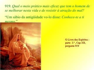 O Livro dos Espíritos : parte  3.ª , Cap XII, pergunta 919 919.  Qual o meio prático mais eficaz que tem o homem de se melhorar nesta vida e de resistir à atração do mal? “ Um sábio da antigüidade vo-lo disse:  Conhece-te a ti mesmo .” 