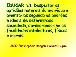 EDUCAR   v.t. Despertar as aptidões naturais do indivíduo e orientá-las segundo os padrões e ideais de determinada sociedade, aprimorando-lhe as faculdades intelectuais, físicas e morais.    2002 Enciclopédia Koogan-Houaiss Digital    