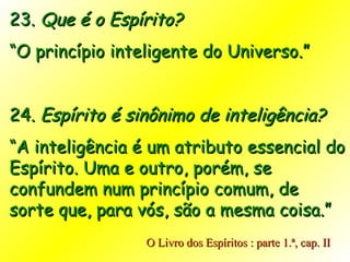 23.  Que é o Espírito? “ O princípio inteligente do Universo.” 24.  Espírito é sinônimo de inteligência? “ A inteligência é um atributo essencial do Espírito. Uma e outro, porém, se confundem num princípio comum, de sorte que, para vós, são a mesma coisa.” O Livro dos Espíritos : parte 1.ª, cap. II 