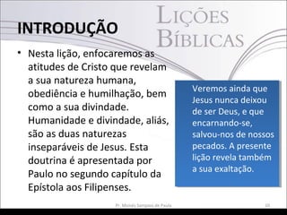 • Nesta lição, enfocaremos as
atitudes de Cristo que revelam
a sua natureza humana,
obediência e humilhação, bem
como a sua divindade.
Humanidade e divindade, aliás,
são as duas naturezas
inseparáveis de Jesus. Esta
doutrina é apresentada por
Paulo no segundo capítulo da
Epístola aos Filipenses.
10Pr. Moisés Sampaio de Paula
INTRODUÇÃO
Veremos ainda que
Jesus nunca deixou
de ser Deus, e que
encarnando-se,
salvou-nos de nossos
pecados. A presente
lição revela também
a sua exaltação.
Veremos ainda que
Jesus nunca deixou
de ser Deus, e que
encarnando-se,
salvou-nos de nossos
pecados. A presente
lição revela também
a sua exaltação.
 