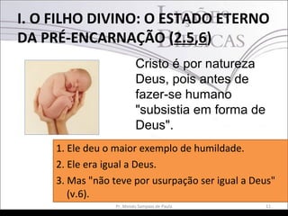 I. O FILHO DIVINO: O ESTADO ETERNO
DA PRÉ-ENCARNAÇÃO (2.5,6)
11Pr. Moisés Sampaio de Paula
Cristo é por natureza
Deus, pois antes de
fazer-se humano
"subsistia em forma de
Deus".
1. Ele deu o maior exemplo de humildade.
2. Ele era igual a Deus.
3. Mas "não teve por usurpação ser igual a Deus"
(v.6).
 