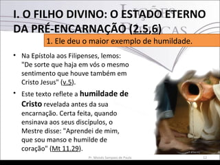 • Na Epístola aos Filipenses, lemos:
"De sorte que haja em vós o mesmo
sentimento que houve também em
Cristo Jesus" (v.5).
• Este texto reflete a humildade de
Cristo revelada antes da sua
encarnação. Certa feita, quando
ensinava aos seus discípulos, o
Mestre disse: "Aprendei de mim,
que sou manso e humilde de
coração" (Mt 11.29).
12Pr. Moisés Sampaio de Paula
1. Ele deu o maior exemplo de humildade.
I. O FILHO DIVINO: O ESTADO ETERNO
DA PRÉ-ENCARNAÇÃO (2.5,6)
 