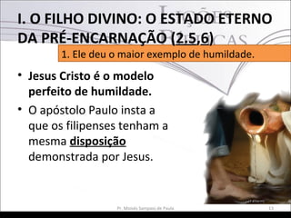 • Jesus Cristo é o modelo
perfeito de humildade.
• O apóstolo Paulo insta a
que os filipenses tenham a
mesma disposição
demonstrada por Jesus.
13Pr. Moisés Sampaio de Paula
1. Ele deu o maior exemplo de humildade.
I. O FILHO DIVINO: O ESTADO ETERNO
DA PRÉ-ENCARNAÇÃO (2.5,6)
 