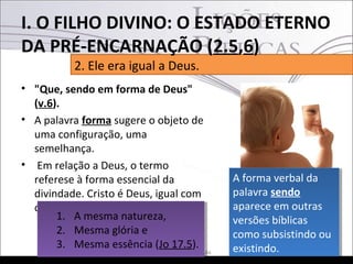 • "Que, sendo em forma de Deus"
(v.6).
• A palavra forma sugere o objeto de
uma configuração, uma
semelhança.
• Em relação a Deus, o termo
referese à forma essencial da
divindade. Cristo é Deus, igual com
o Pai, pois ambos têm:
14Pr. Moisés Sampaio de Paula
2. Ele era igual a Deus.
I. O FILHO DIVINO: O ESTADO ETERNO
DA PRÉ-ENCARNAÇÃO (2.5,6)
A forma verbal da
palavra sendo
aparece em outras
versões bíblicas
como subsistindo ou
existindo.
A forma verbal da
palavra sendo
aparece em outras
versões bíblicas
como subsistindo ou
existindo.
1. A mesma natureza,
2. Mesma glória e
3. Mesma essência (Jo 17.5).
1. A mesma natureza,
2. Mesma glória e
3. Mesma essência (Jo 17.5).
 