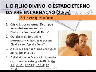 1. Cristo é, por natureza, Deus, pois
antes de fazer-se humano
"subsistia em forma de Deus".
2. Os líderes de Jerusalém
procuravam matar Jesus porque
Ele dizia ser "igual a Deus".
3. A Filipe, o Senhor afirmou ser igual
ao Pai (Jo 14.9-11).
4. A divindade de Cristo é fartamente
corroborada ao longo da Bíblia (Jo
1.1; 20.28; Tt 2.13; Hb 1.8; Ap
21.7). 15Pr. Moisés Sampaio de Paula
2. Ele era igual a Deus.
I. O FILHO DIVINO: O ESTADO ETERNO
DA PRÉ-ENCARNAÇÃO (2.5,6)
 