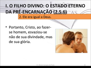 • Portanto, Cristo, ao fazer-
se homem, esvaziou-se
não de sua divindade, mas
de sua glória.
16Pr. Moisés Sampaio de Paula
2. Ele era igual a Deus.
I. O FILHO DIVINO: O ESTADO ETERNO
DA PRÉ-ENCARNAÇÃO (2.5,6)
 