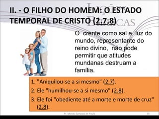 II. - O FILHO DO HOMEM: O ESTADO
TEMPORAL DE CRISTO (2.7,8)
20Pr. Moisés Sampaio de Paula
O crente como sal e luz do
mundo, representante do
reino divino, não pode
permitir que atitudes
mundanas destruam a
família.
1. "Aniquilou-se a si mesmo" (2.7).
2. Ele "humilhou-se a si mesmo" (2.8).
3. Ele foi "obediente até a morte e morte de cruz"
(2.8).
 
