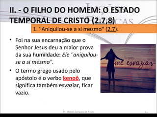 • Foi na sua encarnação que o
Senhor Jesus deu a maior prova
da sua humildade: Ele "aniquilou-
se a si mesmo".
• O termo grego usado pelo
apóstolo é o verbo kenoô, que
significa também esvaziar, ficar
vazio.
21Pr. Moisés Sampaio de Paula
1. "Aniquilou-se a si mesmo" (2.7).
II. - O FILHO DO HOMEM: O ESTADO
TEMPORAL DE CRISTO (2.7,8)
 