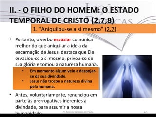• Portanto, o verbo esvaziar comunica
melhor do que aniquilar a ideia da
encarnação de Jesus; destaca que Ele
esvaziou-se a si mesmo, privou-se de
sua glória e tomou a natureza humana.
• Antes, voluntariamente, renunciou em
parte às prerrogativas inerentes à
divindade, para assumir a nossa
humanidade. 22Pr. Moisés Sampaio de Paula
1. "Aniquilou-se a si mesmo" (2.7).
II. - O FILHO DO HOMEM: O ESTADO
TEMPORAL DE CRISTO (2.7,8)
• Em momento algum veio a despojar-
se da sua divindade.
• Jesus não trocou a natureza divina
pela humana.
• Em momento algum veio a despojar-
se da sua divindade.
• Jesus não trocou a natureza divina
pela humana.
 