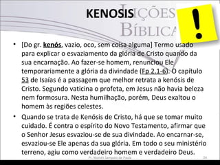 KENOSIS
• [Do gr. kenós, vazio, oco, sem coisa alguma] Termo usado
para explicar o esvaziamento da glória de Cristo quando da
sua encarnação. Ao fazer-se homem, renunciou Ele
temporariamente a glória da divindade (Fp 2.1-6). O capítulo
53 de Isaías é a passagem que melhor retrata a kenósis de
Cristo. Segundo vaticina o profeta, em Jesus não havia beleza
nem formosura. Nesta humilhação, porém, Deus exaltou o
homem às regiões celestes.
• Quando se trata de Kenósis de Cristo, há que se tomar muito
cuidado. É contra o espírito do Novo Testamento, afirmar que
o Senhor Jesus esvaziou-se de sua divindade. Ao encarnar-se,
esvaziou-se Ele apenas da sua glória. Em todo o seu ministério
terreno, agiu como verdadeiro homem e verdadeiro Deus.
Pr. Moisés Sampaio de Paula 24
 